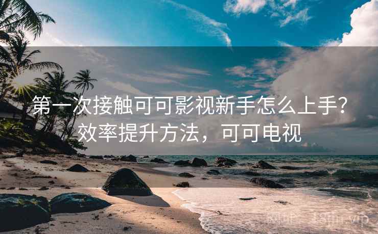 第一次接触可可影视新手怎么上手？效率提升方法，可可电视