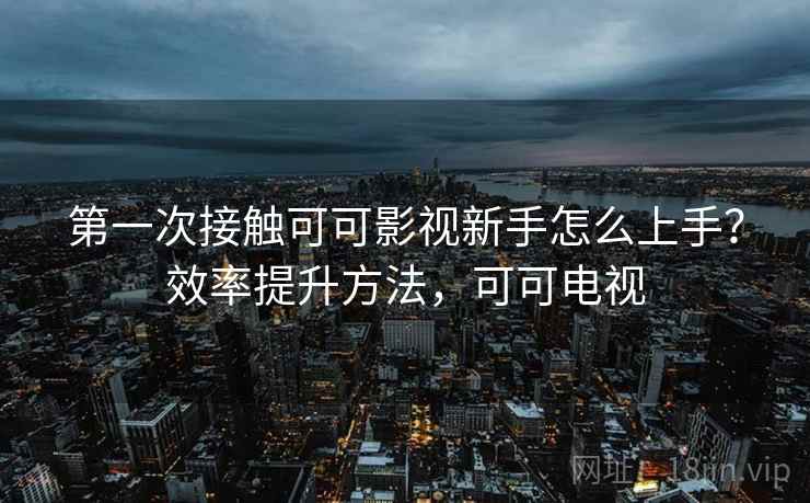 第一次接触可可影视新手怎么上手？效率提升方法，可可电视