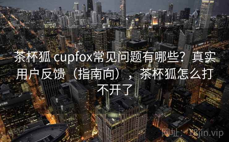 茶杯狐 cupfox常见问题有哪些？真实用户反馈（指南向），茶杯狐怎么打不开了