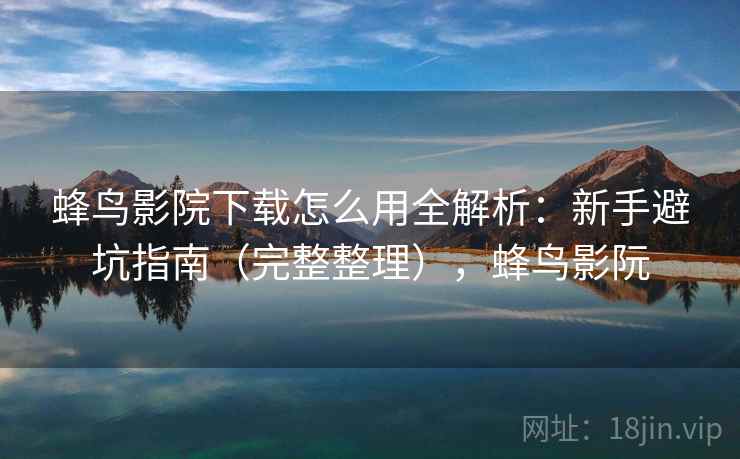 蜂鸟影院下载怎么用全解析：新手避坑指南（完整整理），蜂鸟影阮
