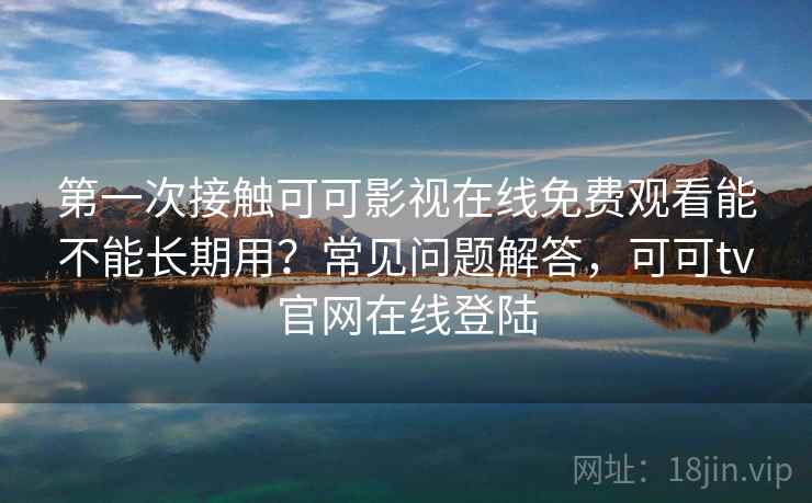 第一次接触可可影视在线免费观看能不能长期用？常见问题解答，可可tv官网在线登陆
