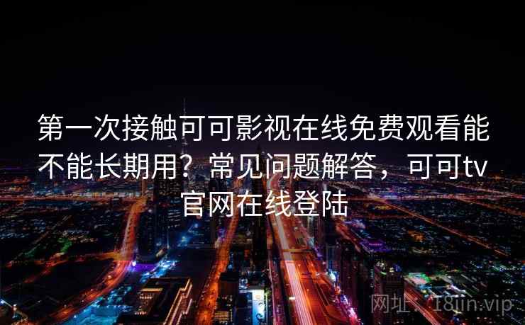 第一次接触可可影视在线免费观看能不能长期用？常见问题解答，可可tv官网在线登陆