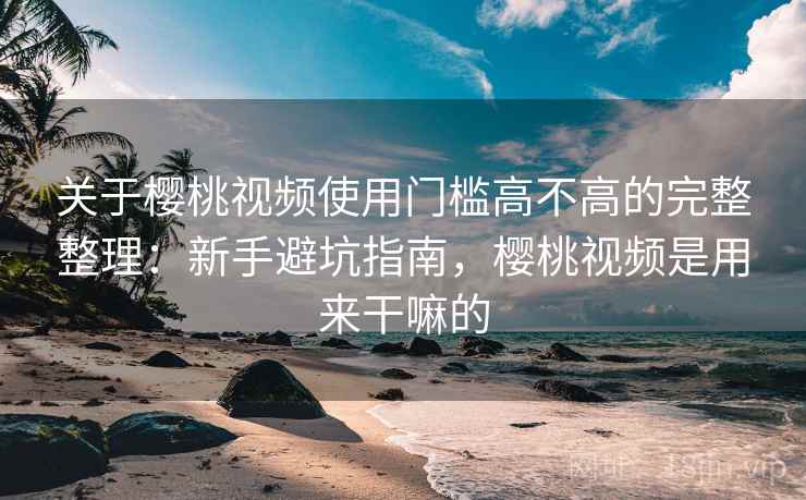关于樱桃视频使用门槛高不高的完整整理：新手避坑指南，樱桃视频是用来干嘛的