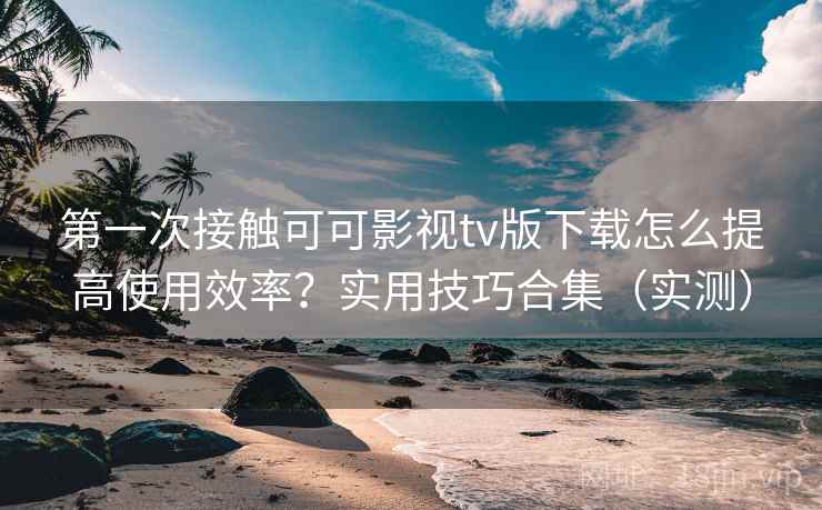第一次接触可可影视tv版下载怎么提高使用效率？实用技巧合集（实测）