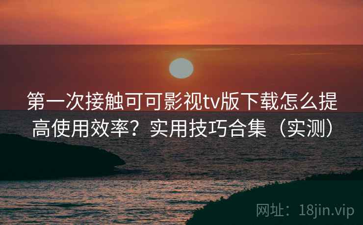 第一次接触可可影视tv版下载怎么提高使用效率？实用技巧合集（实测）
