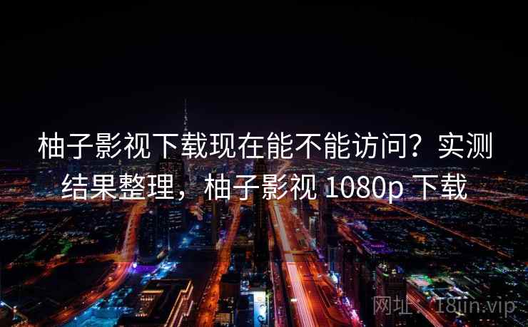 柚子影视下载现在能不能访问？实测结果整理，柚子影视 1080p 下载
