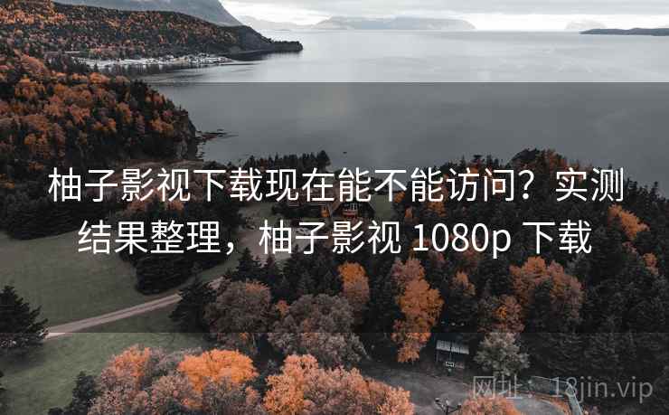 柚子影视下载现在能不能访问？实测结果整理，柚子影视 1080p 下载