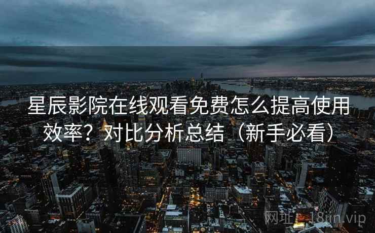 星辰影院在线观看免费怎么提高使用效率？对比分析总结（新手必看）