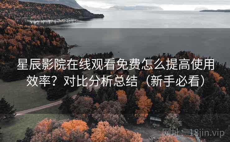 星辰影院在线观看免费怎么提高使用效率？对比分析总结（新手必看）