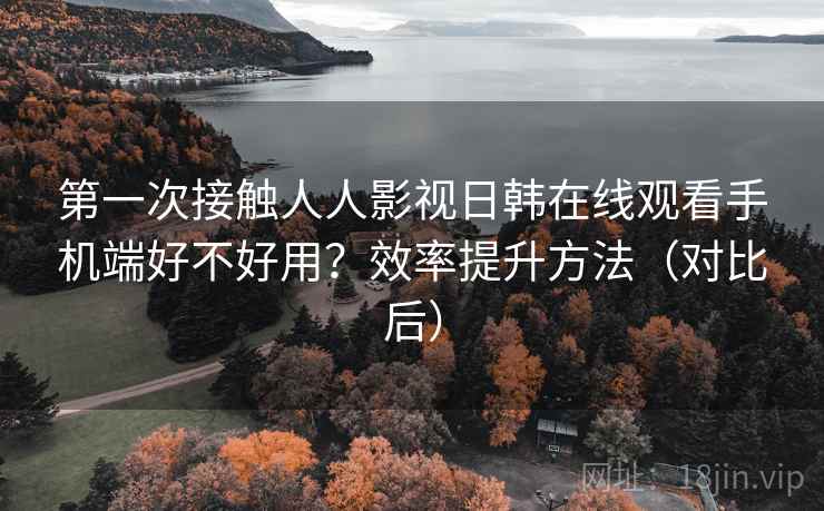 第一次接触人人影视日韩在线观看手机端好不好用？效率提升方法（对比后）