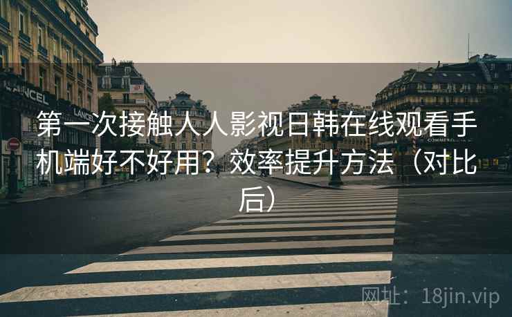 第一次接触人人影视日韩在线观看手机端好不好用？效率提升方法（对比后）