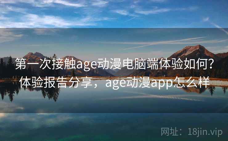 第一次接触age动漫电脑端体验如何？体验报告分享，age动漫app怎么样