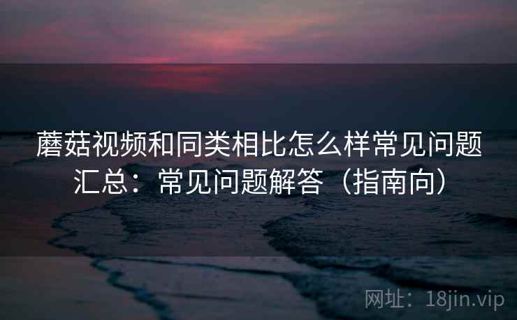 蘑菇视频和同类相比怎么样常见问题汇总:常见问题解答(指南向) 蘑菇视频和同类相比怎么样常见问题汇总:常见问题解答(指南向)