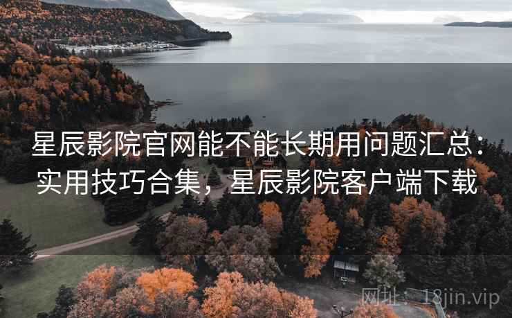 星辰影院官网能不能长期用问题汇总：实用技巧合集，星辰影院客户端下载