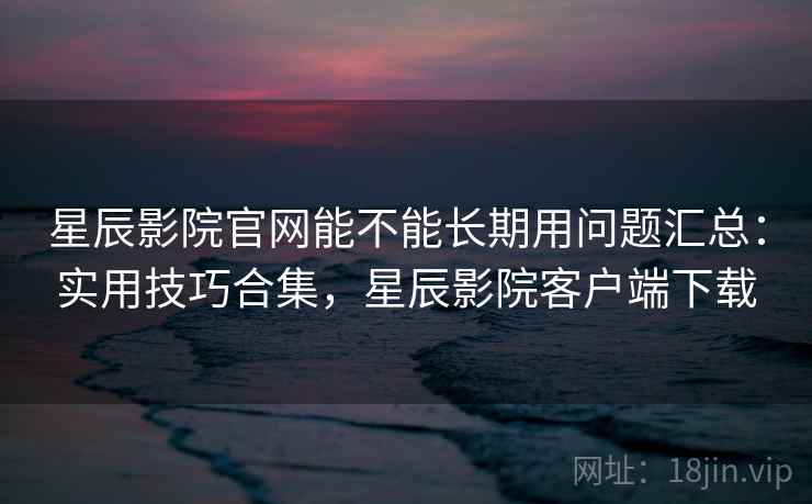 星辰影院官网能不能长期用问题汇总:实用技巧合集,星辰影院客户端下载 星辰影院官网能不能长期用问题汇总:实用技巧合集,星辰影院客户端下载