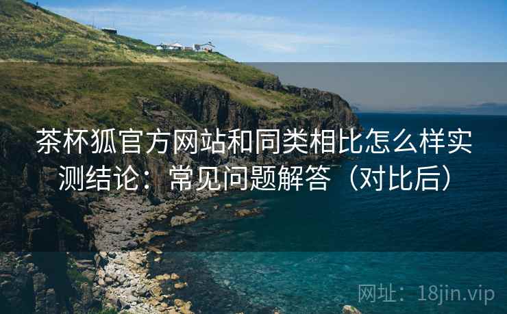 茶杯狐官方网站和同类相比怎么样实测结论:常见问题解答(对比后)