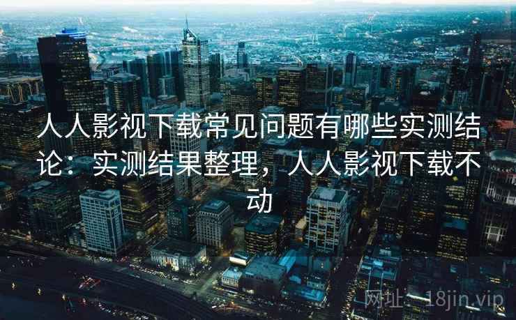 人人影视下载常见问题有哪些实测结论:实测结果整理,人人影视下载不动
