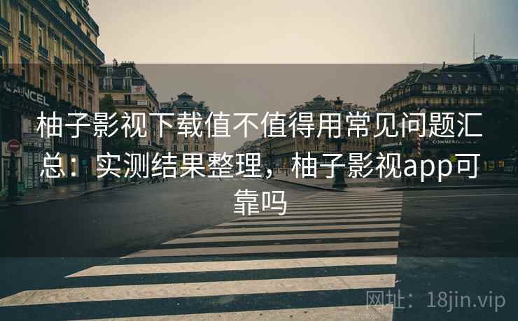 柚子影视下载值不值得用常见问题汇总:实测结果整理,柚子影视app可靠吗