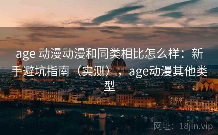 age 动漫动漫和同类相比怎么样：新手避坑指南（实测），age动漫其他类型