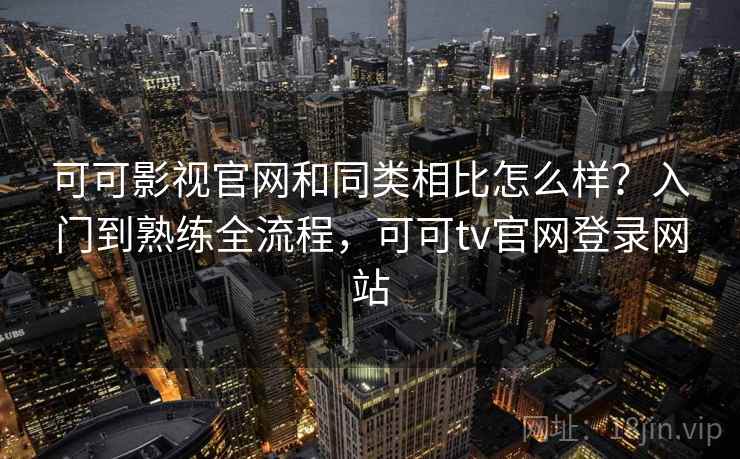 可可影视官网和同类相比怎么样?入门到熟练全流程,可可tv官网登录网站