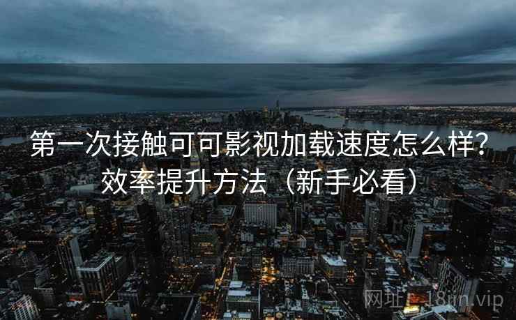 第一次接触可可影视加载速度怎么样?效率提升方法(新手必看)