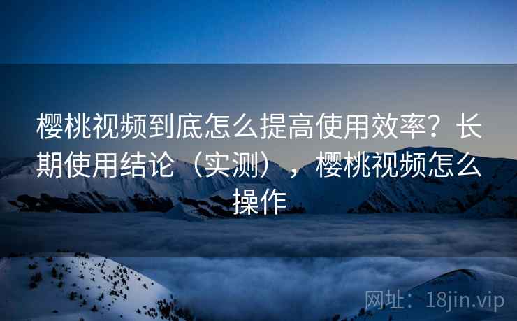 樱桃视频到底怎么提高使用效率?长期使用结论(实测),樱桃视频怎么操作