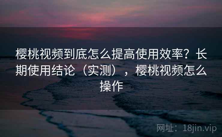 樱桃视频到底怎么提高使用效率?长期使用结论(实测),樱桃视频怎么操作 樱桃视频到底怎么提高使用效率?长期使用结论(实测),樱桃视频怎么操作