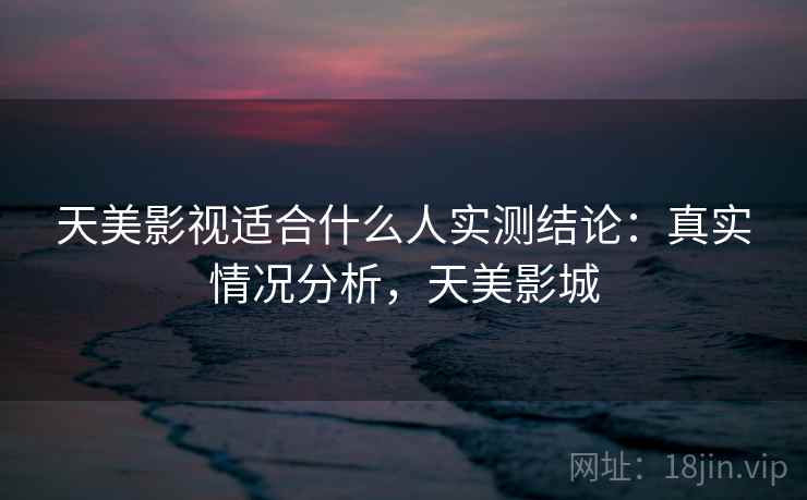 天美影视适合什么人实测结论:真实情况分析,天美影城