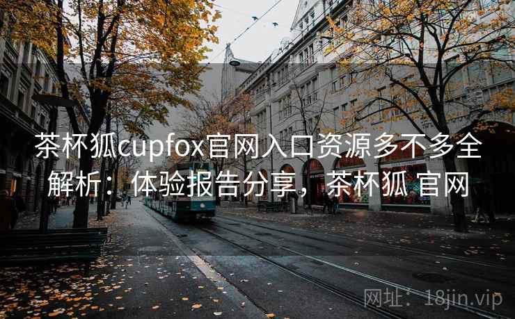 茶杯狐cupfox官网入口资源多不多全解析：体验报告分享，茶杯狐 官网